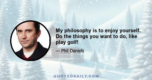 My philosophy is to enjoy yourself. Do the things you want to do, like play golf!