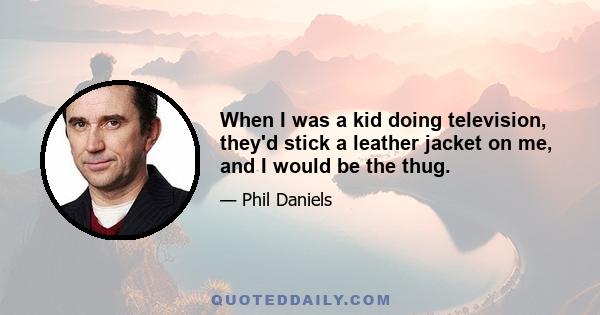 When I was a kid doing television, they'd stick a leather jacket on me, and I would be the thug.