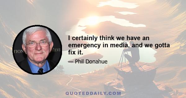 I certainly think we have an emergency in media, and we gotta fix it.