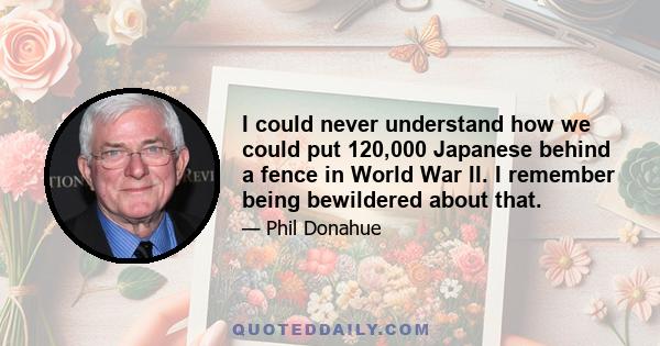 I could never understand how we could put 120,000 Japanese behind a fence in World War II. I remember being bewildered about that.