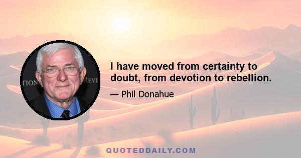 I have moved from certainty to doubt, from devotion to rebellion.