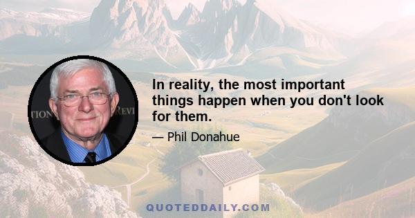 In reality, the most important things happen when you don't look for them.