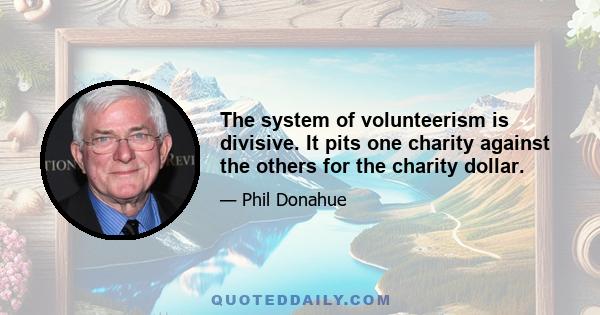 The system of volunteerism is divisive. It pits one charity against the others for the charity dollar.