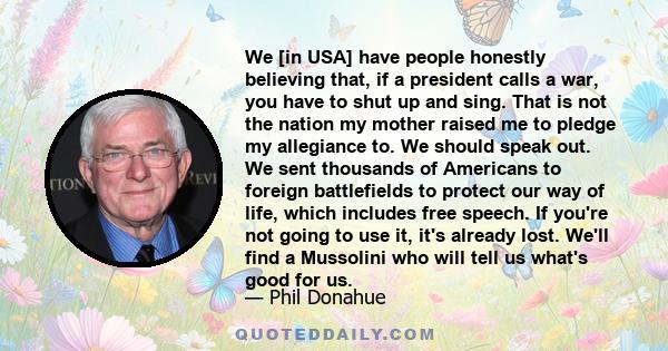 We [in USA] have people honestly believing that, if a president calls a war, you have to shut up and sing. That is not the nation my mother raised me to pledge my allegiance to. We should speak out. We sent thousands of 