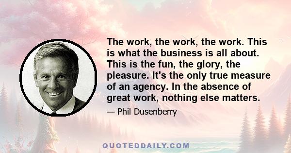 The work, the work, the work. This is what the business is all about. This is the fun, the glory, the pleasure. It's the only true measure of an agency. In the absence of great work, nothing else matters.