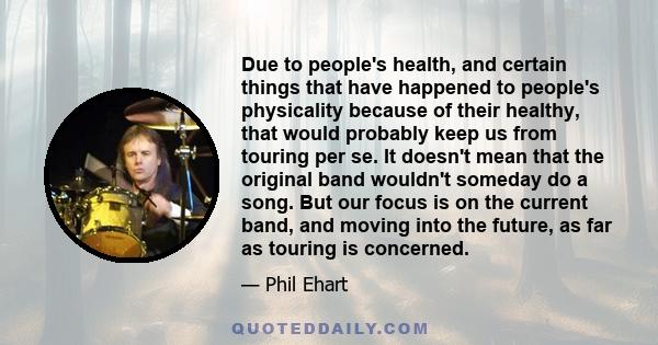 Due to people's health, and certain things that have happened to people's physicality because of their healthy, that would probably keep us from touring per se. It doesn't mean that the original band wouldn't someday do 