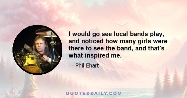 I would go see local bands play, and noticed how many girls were there to see the band, and that's what inspired me.