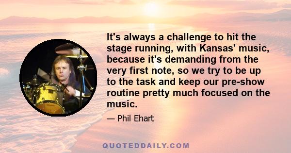 It's always a challenge to hit the stage running, with Kansas' music, because it's demanding from the very first note, so we try to be up to the task and keep our pre-show routine pretty much focused on the music.