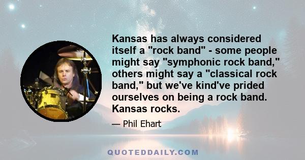 Kansas has always considered itself a rock band - some people might say symphonic rock band, others might say a classical rock band, but we've kind've prided ourselves on being a rock band. Kansas rocks.