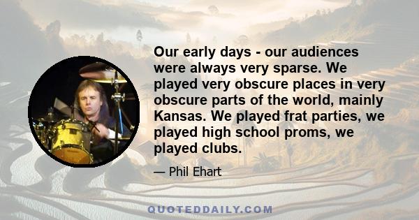 Our early days - our audiences were always very sparse. We played very obscure places in very obscure parts of the world, mainly Kansas. We played frat parties, we played high school proms, we played clubs.