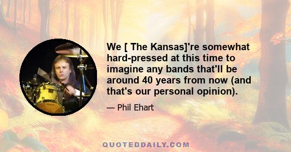 We [ The Kansas]'re somewhat hard-pressed at this time to imagine any bands that'll be around 40 years from now (and that's our personal opinion).