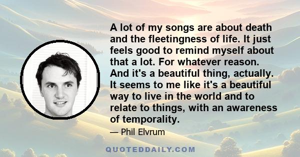 A lot of my songs are about death and the fleetingness of life. It just feels good to remind myself about that a lot. For whatever reason. And it's a beautiful thing, actually. It seems to me like it's a beautiful way