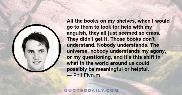 All the books on my shelves, when I would go to them to look for help with my anguish, they all just seemed so crass. They didn't get it. Those books don't understand. Nobody understands. The universe, nobody