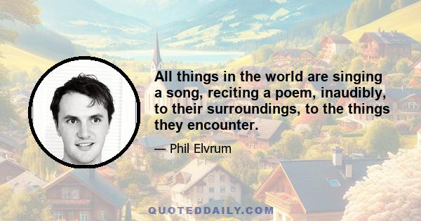 All things in the world are singing a song, reciting a poem, inaudibly, to their surroundings, to the things they encounter.