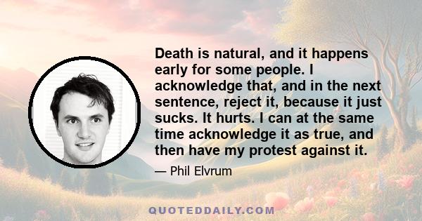 Death is natural, and it happens early for some people. I acknowledge that, and in the next sentence, reject it, because it just sucks. It hurts. I can at the same time acknowledge it as true, and then have my protest