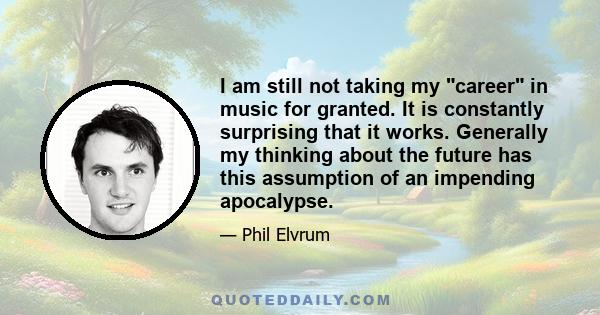 I am still not taking my career in music for granted. It is constantly surprising that it works. Generally my thinking about the future has this assumption of an impending apocalypse.