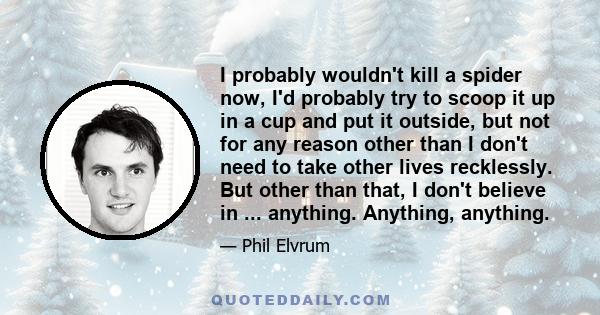 I probably wouldn't kill a spider now, I'd probably try to scoop it up in a cup and put it outside, but not for any reason other than I don't need to take other lives recklessly. But other than that, I don't believe in