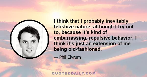 I think that I probably inevitably fetishize nature, although I try not to, because it's kind of embarrassing, repulsive behavior. I think it's just an extension of me being old-fashioned.