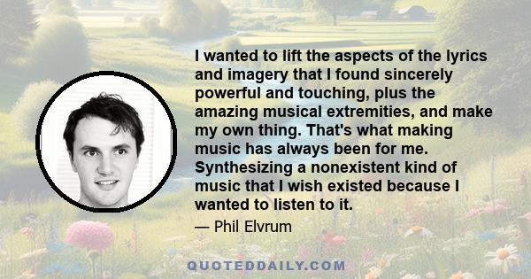 I wanted to lift the aspects of the lyrics and imagery that I found sincerely powerful and touching, plus the amazing musical extremities, and make my own thing. That's what making music has always been for me.