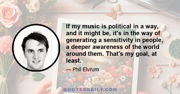 If my music is political in a way, and it might be, it's in the way of generating a sensitivity in people, a deeper awareness of the world around them. That's my goal, at least.