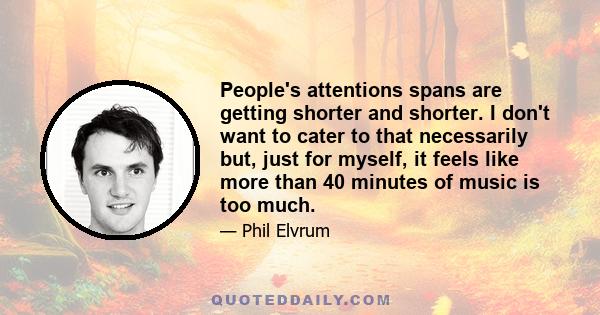 People's attentions spans are getting shorter and shorter. I don't want to cater to that necessarily but, just for myself, it feels like more than 40 minutes of music is too much.