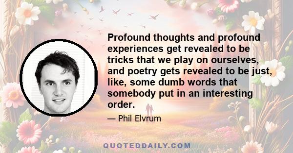 Profound thoughts and profound experiences get revealed to be tricks that we play on ourselves, and poetry gets revealed to be just, like, some dumb words that somebody put in an interesting order.