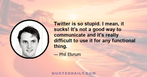 Twitter is so stupid. I mean, it sucks! It's not a good way to communicate and it's really difficult to use it for any functional thing.