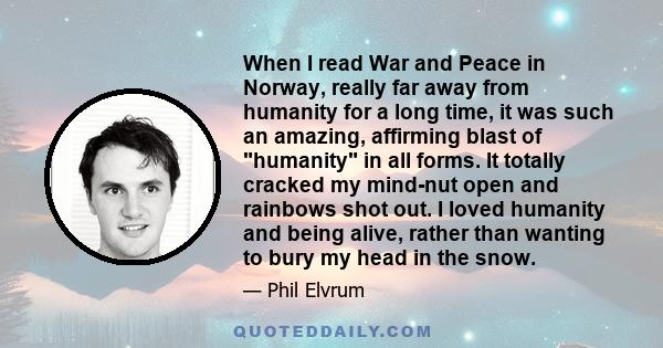 When I read War and Peace in Norway, really far away from humanity for a long time, it was such an amazing, affirming blast of humanity in all forms. It totally cracked my mind-nut open and rainbows shot out. I loved