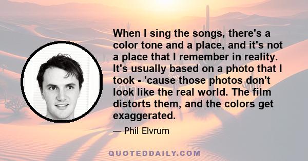 When I sing the songs, there's a color tone and a place, and it's not a place that I remember in reality. It's usually based on a photo that I took - 'cause those photos don't look like the real world. The film distorts 