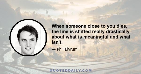 When someone close to you dies, the line is shifted really drastically about what is meaningful and what isn't.