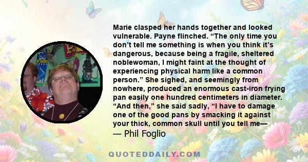 Marie clasped her hands together and looked vulnerable. Payne flinched. “The only time you don’t tell me something is when you think it’s dangerous, because being a fragile, sheltered noblewoman, I might faint at the