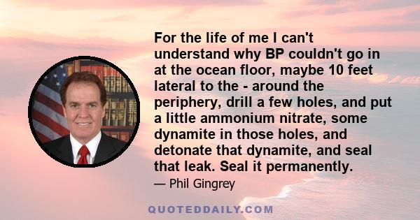 For the life of me I can't understand why BP couldn't go in at the ocean floor, maybe 10 feet lateral to the - around the periphery, drill a few holes, and put a little ammonium nitrate, some dynamite in those holes,