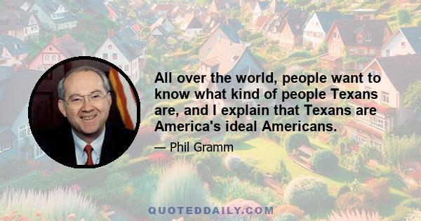 All over the world, people want to know what kind of people Texans are, and I explain that Texans are America's ideal Americans.