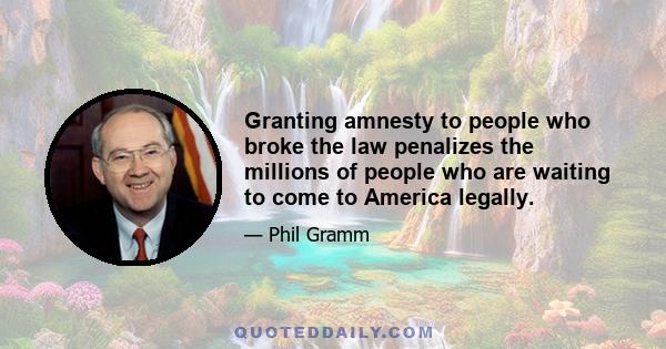 Granting amnesty to people who broke the law penalizes the millions of people who are waiting to come to America legally.