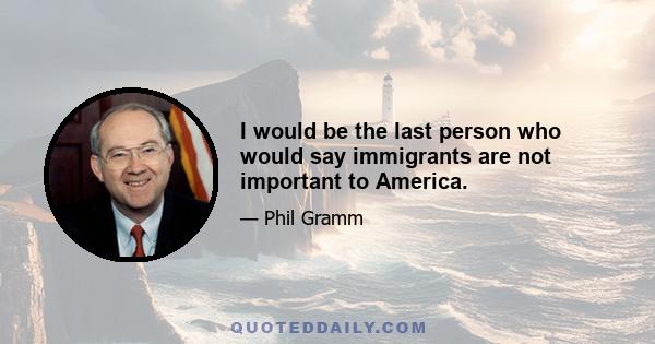 I would be the last person who would say immigrants are not important to America.