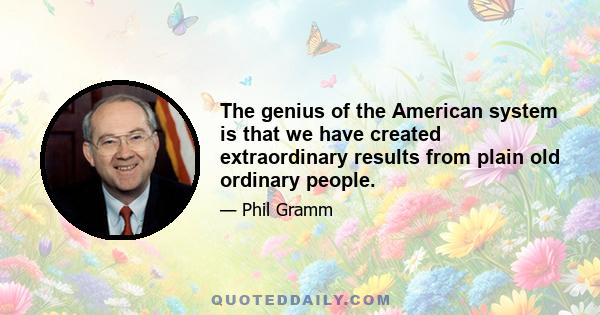 The genius of the American system is that we have created extraordinary results from plain old ordinary people.