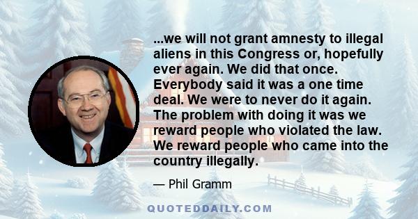 ...we will not grant amnesty to illegal aliens in this Congress or, hopefully ever again. We did that once. Everybody said it was a one time deal. We were to never do it again. The problem with doing it was we reward