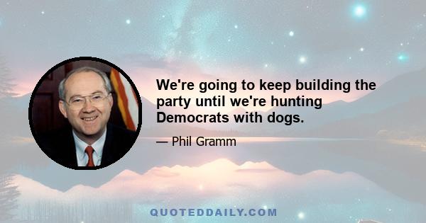 We're going to keep building the party until we're hunting Democrats with dogs.