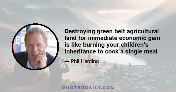 Destroying green belt agricultural land for immediate economic gain is like burning your children's inheritance to cook a single meal