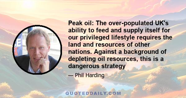 Peak oil: The over-populated UK's ability to feed and supply itself for our privileged lifestyle requires the land and resources of other nations. Against a background of depleting oil resources, this is a dangerous