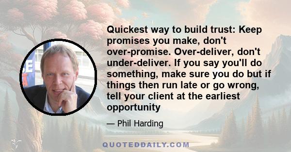 Quickest way to build trust: Keep promises you make, don't over-promise. Over-deliver, don't under-deliver. If you say you'll do something, make sure you do but if things then run late or go wrong, tell your client at