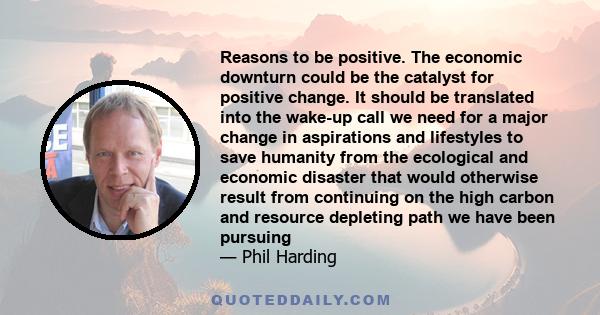 Reasons to be positive. The economic downturn could be the catalyst for positive change. It should be translated into the wake-up call we need for a major change in aspirations and lifestyles to save humanity from the