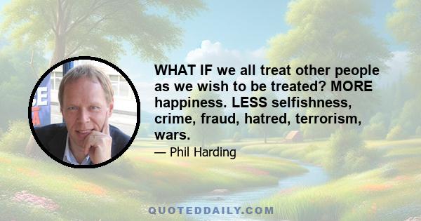 WHAT IF we all treat other people as we wish to be treated? MORE happiness. LESS selfishness, crime, fraud, hatred, terrorism, wars.