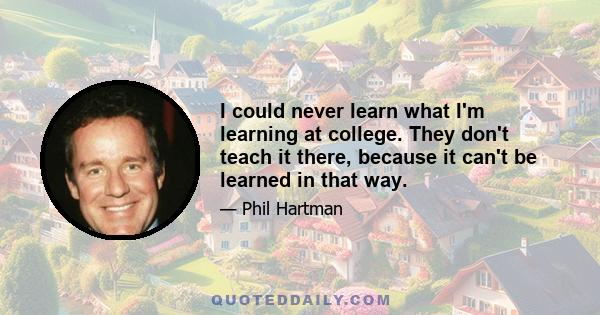 I could never learn what I'm learning at college. They don't teach it there, because it can't be learned in that way.