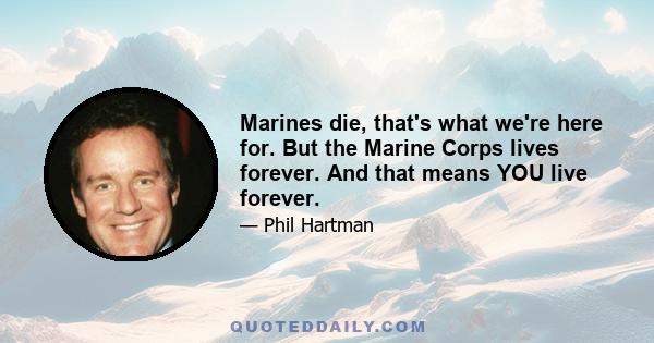 Marines die, that's what we're here for. But the Marine Corps lives forever. And that means YOU live forever.