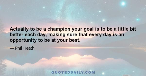 Actually to be a champion your goal is to be a little bit better each day, making sure that every day is an opportunity to be at your best.