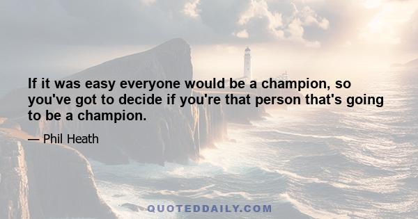 If it was easy everyone would be a champion, so you've got to decide if you're that person that's going to be a champion.