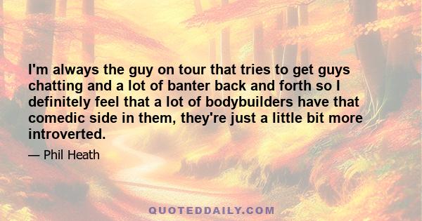 I'm always the guy on tour that tries to get guys chatting and a lot of banter back and forth so I definitely feel that a lot of bodybuilders have that comedic side in them, they're just a little bit more introverted.