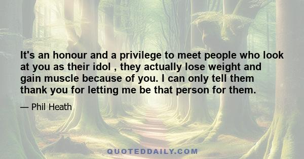 It's an honour and a privilege to meet people who look at you as their idol , they actually lose weight and gain muscle because of you. I can only tell them thank you for letting me be that person for them.