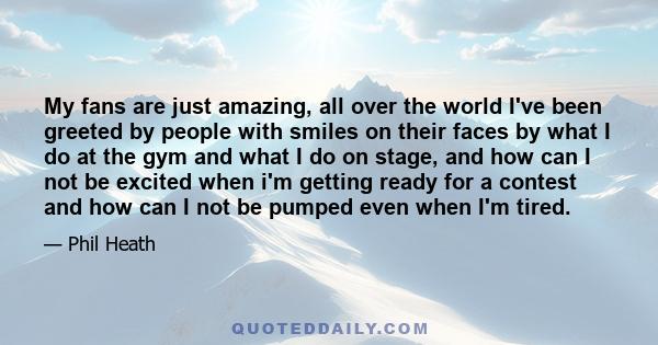 My fans are just amazing, all over the world I've been greeted by people with smiles on their faces by what I do at the gym and what I do on stage, and how can I not be excited when i'm getting ready for a contest and